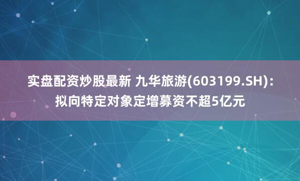 实盘配资炒股最新 九华旅游(603199.SH)：拟向特定对象定增募资不超5亿元