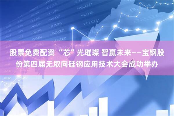 股票免费配资 “芯”光璀璨 智赢未来——宝钢股份第四届无取向硅钢应用技术大会成功举办