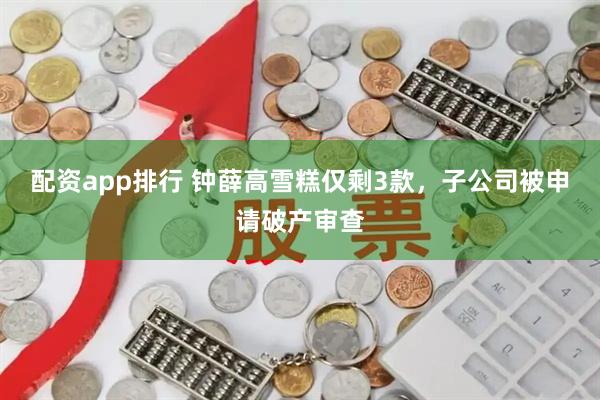 配资app排行 钟薛高雪糕仅剩3款，子公司被申请破产审查