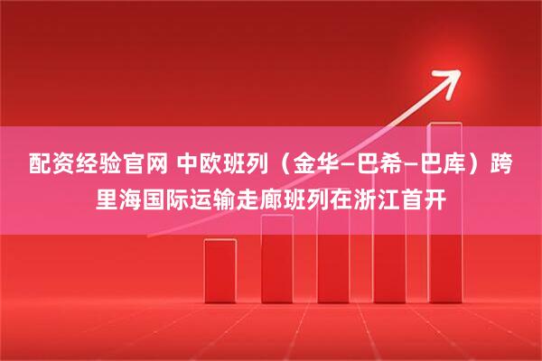 配资经验官网 中欧班列（金华—巴希—巴库）跨里海国际运输走廊班列在浙江首开