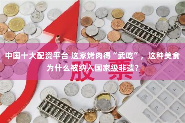 中国十大配资平台 这家烤肉得“武吃”，这种美食为什么被纳入国家级非遗？