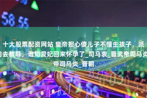 十大股票配资网站 皇帝担心傻儿子不懂生孩子，派爱妃前去教导，谁知爱妃回来怀孕了_司马衷_晋武帝司马炎_晋朝