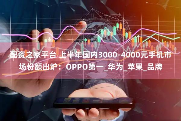 配资之家平台 上半年国内3000-4000元手机市场份额出炉：OPPO第一_华为_苹果_品牌