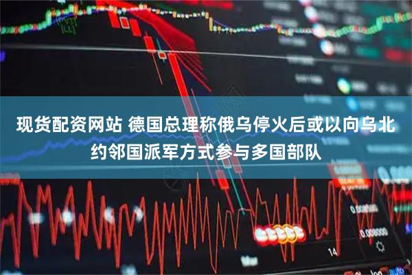 现货配资网站 德国总理称俄乌停火后或以向乌北约邻国派军方式参与多国部队
