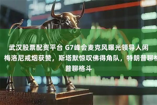 武汉股票配资平台 G7峰会麦克风曝光领导人闲聊：梅洛尼戒烟获赞，斯塔默惊叹佛得角队，特朗普聊格斗