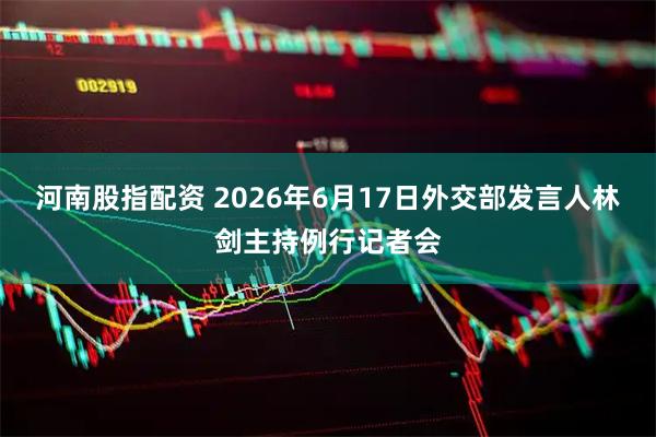 河南股指配资 2026年6月17日外交部发言人林剑主持例行记者会